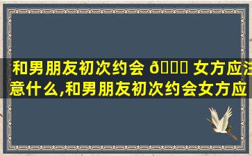 和男朋友初次约会 🐘 女方应注意什么,和男朋友初次约会女方应注意什么细节 🐛